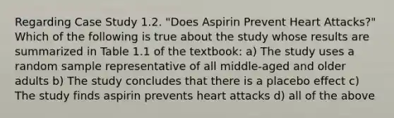 Regarding Case Study 1.2. "Does Aspirin Prevent Heart Attacks?" Which of the following is true about the study whose results are summarized in Table 1.1 of the textbook: a) The study uses a random sample representative of all middle-aged and older adults b) The study concludes that there is a placebo effect c) The study finds aspirin prevents heart attacks d) all of the above