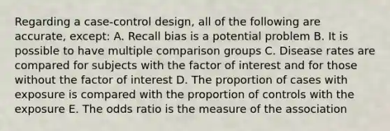 Regarding a case-control design, all of the following are accurate, except: A. Recall bias is a potential problem B. It is possible to have multiple comparison groups C. Disease rates are compared for subjects with the factor of interest and for those without the factor of interest D. The proportion of cases with exposure is compared with the proportion of controls with the exposure E. The odds ratio is the measure of the association