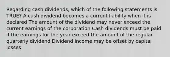 Regarding cash dividends, which of the following statements is TRUE? A cash dividend becomes a current liability when it is declared The amount of the dividend may never exceed the current earnings of the corporation Cash dividends must be paid if the earnings for the year exceed the amount of the regular quarterly dividend Dividend income may be offset by capital losses