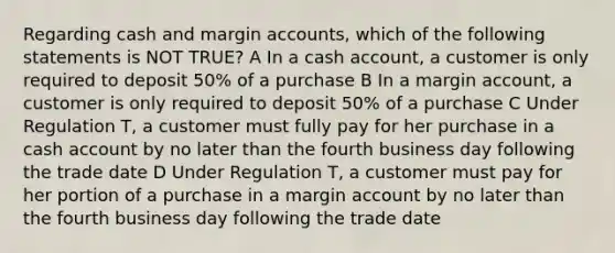 Regarding cash and margin accounts, which of the following statements is NOT TRUE? A In a cash account, a customer is only required to deposit 50% of a purchase B In a margin account, a customer is only required to deposit 50% of a purchase C Under Regulation T, a customer must fully pay for her purchase in a cash account by no later than the fourth business day following the trade date D Under Regulation T, a customer must pay for her portion of a purchase in a margin account by no later than the fourth business day following the trade date