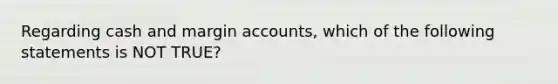 Regarding cash and margin accounts, which of the following statements is NOT TRUE?