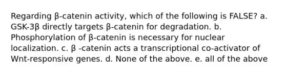 Regarding β-catenin activity, which of the following is FALSE? a. GSK-3β directly targets β-catenin for degradation. b. Phosphorylation of β-catenin is necessary for nuclear localization. c. β -catenin acts a transcriptional co-activator of Wnt-responsive genes. d. None of the above. e. all of the above