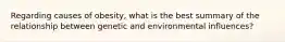 Regarding causes of obesity, what is the best summary of the relationship between genetic and environmental influences?