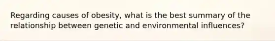 Regarding causes of obesity, what is the best summary of the relationship between genetic and environmental influences?