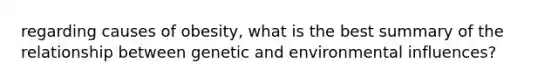 regarding causes of obesity, what is the best summary of the relationship between genetic and environmental influences?