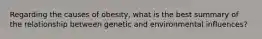 Regarding the causes of obesity, what is the best summary of the relationship between genetic and environmental influences?