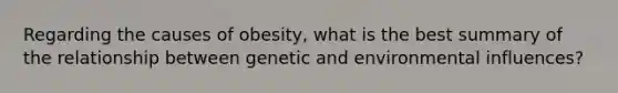 Regarding the causes of obesity, what is the best summary of the relationship between genetic and environmental influences?