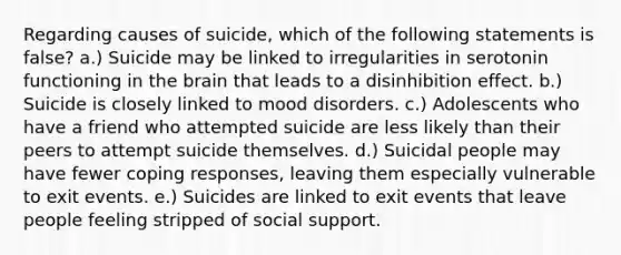 Regarding causes of suicide, which of the following statements is false? a.) Suicide may be linked to irregularities in serotonin functioning in <a href='https://www.questionai.com/knowledge/kLMtJeqKp6-the-brain' class='anchor-knowledge'>the brain</a> that leads to a disinhibition effect. b.) Suicide is closely linked to mood disorders. c.) Adolescents who have a friend who attempted suicide are less likely than their peers to attempt suicide themselves. d.) Suicidal people may have fewer coping responses, leaving them especially vulnerable to exit events. e.) Suicides are linked to exit events that leave people feeling stripped of social support.