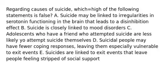 Regarding causes of suicide, which=high of the following statements is false? A. Suicide may be linked to irregularities in serotonin functioning in the brain that leads to a disinhibition effect B. Suicide is closely linked to mood disorders C. Adolescents who have a friend who attempted suicide are less likely yo attempt suicide themselves D. Suicidal people may have fewer coping responses, leaving them especially vulnerable to exit events E. Suicides are linked to exit events that leave people feeling stripped of social support