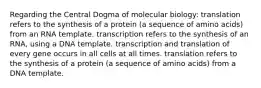 Regarding the Central Dogma of molecular biology: translation refers to the synthesis of a protein (a sequence of amino acids) from an RNA template. transcription refers to the synthesis of an RNA, using a DNA template. transcription and translation of every gene occurs in all cells at all times. translation refers to the synthesis of a protein (a sequence of amino acids) from a DNA template.