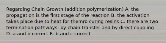 Regarding Chain Growth (addition polymerization) A. the propagation is the first stage of the reaction B. the activation takes place due to heat for themro curing resins C. there are two termination pathways: by chain transfer and by direct coupling D. a and b correct E. b and c correct