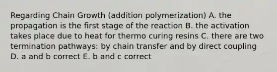 Regarding Chain Growth (addition polymerization) A. the propagation is the first stage of the reaction B. the activation takes place due to heat for thermo curing resins C. there are two termination pathways: by chain transfer and by direct coupling D. a and b correct E. b and c correct