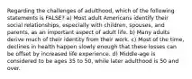 Regarding the challenges of adulthood, which of the following statements is FALSE? a) Most adult Americans identify their social relationships, especially with children, spouses, and parents, as an important aspect of adult life. b) Many adults derive much of their identity from their work. c) Most of the time, declines in health happen slowly enough that these losses can be offset by increased life experience. d) Middle-age is considered to be ages 35 to 50, while later adulthood is 50 and over.