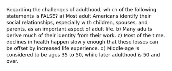 Regarding the challenges of adulthood, which of the following statements is FALSE? a) Most adult Americans identify their social relationships, especially with children, spouses, and parents, as an important aspect of adult life. b) Many adults derive much of their identity from their work. c) Most of the time, declines in health happen slowly enough that these losses can be offset by increased life experience. d) Middle-age is considered to be ages 35 to 50, while later adulthood is 50 and over.