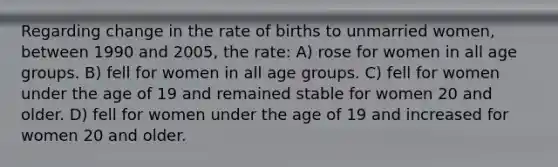 Regarding change in the rate of births to unmarried women, between 1990 and 2005, the rate: A) rose for women in all age groups. B) fell for women in all age groups. C) fell for women under the age of 19 and remained stable for women 20 and older. D) fell for women under the age of 19 and increased for women 20 and older.