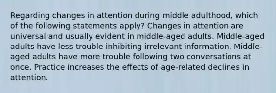 Regarding changes in attention during middle adulthood, which of the following statements apply? Changes in attention are universal and usually evident in middle-aged adults. Middle-aged adults have less trouble inhibiting irrelevant information. Middle-aged adults have more trouble following two conversations at once. Practice increases the effects of age-related declines in attention.