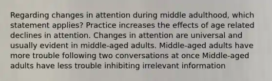 Regarding changes in attention during middle adulthood, which statement applies? Practice increases the effects of age related declines in attention. Changes in attention are universal and usually evident in middle-aged adults. Middle-aged adults have more trouble following two conversations at once Middle-aged adults have less trouble inhibiting irrelevant information