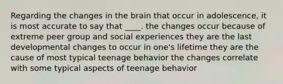 Regarding the changes in the brain that occur in adolescence, it is most accurate to say that ____. the changes occur because of extreme peer group and social experiences they are the last developmental changes to occur in one's lifetime they are the cause of most typical teenage behavior the changes correlate with some typical aspects of teenage behavior