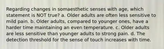 Regarding changes in somaesthetic senses with age, which statement is NOT true? a. Older adults are often less sensitive to mild pain. b. Older adults, compared to younger ones, have a harder time maintaining an even temperature. c. Older adults are less sensitive than younger adults to strong pain. d. The detection threshold for the sense of touch increases with time.