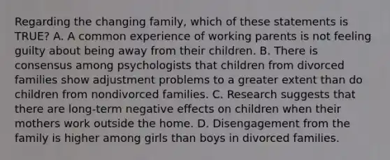 Regarding the changing family, which of these statements is TRUE? A. A common experience of working parents is not feeling guilty about being away from their children. B. There is consensus among psychologists that children from divorced families show adjustment problems to a greater extent than do children from nondivorced families. C. Research suggests that there are long-term negative effects on children when their mothers work outside the home. D. Disengagement from the family is higher among girls than boys in divorced families.