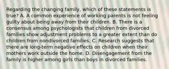 Regarding the changing family, which of these statements is true? A. A common experience of working parents is not feeling guilty about being away from their children. B. There is a consensus among psychologists that children from divorced families show adjustment problems to a greater extent than do children from nondivorced families. C. Research suggests that there are long-term negative effects on children when their mothers work outside the home. D. Disengagement from the family is higher among girls than boys in divorced families.