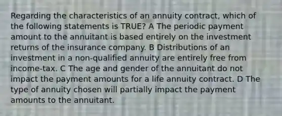 Regarding the characteristics of an annuity contract, which of the following statements is TRUE? A The periodic payment amount to the annuitant is based entirely on the investment returns of the insurance company. B Distributions of an investment in a non-qualified annuity are entirely free from income-tax. C The age and gender of the annuitant do not impact the payment amounts for a life annuity contract. D The type of annuity chosen will partially impact the payment amounts to the annuitant.