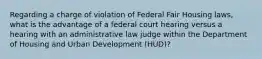 Regarding a charge of violation of Federal Fair Housing laws, what is the advantage of a federal court hearing versus a hearing with an administrative law judge within the Department of Housing and Urban Development (HUD)?