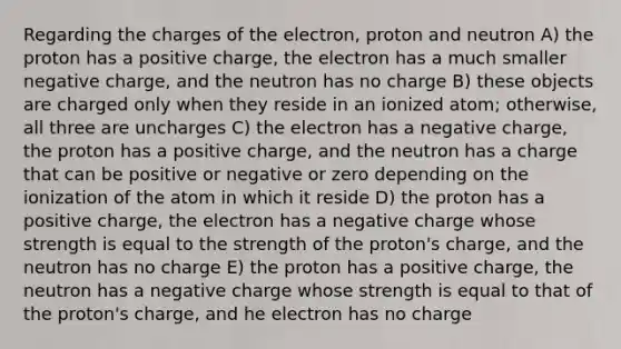 Regarding the charges of the electron, proton and neutron A) the proton has a positive charge, the electron has a much smaller negative charge, and the neutron has no charge B) these objects are charged only when they reside in an ionized atom; otherwise, all three are uncharges C) the electron has a negative charge, the proton has a positive charge, and the neutron has a charge that can be positive or negative or zero depending on the ionization of the atom in which it reside D) the proton has a positive charge, the electron has a negative charge whose strength is equal to the strength of the proton's charge, and the neutron has no charge E) the proton has a positive charge, the neutron has a negative charge whose strength is equal to that of the proton's charge, and he electron has no charge