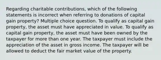 Regarding charitable contributions, which of the following statements is incorrect when referring to donations of capital gain property? Multiple choice question. To qualify as capital gain property, the asset must have appreciated in value. To qualify as capital gain property, the asset must have been owned by the taxpayer for more than one year. The taxpayer must include the appreciation of the asset in gross income. The taxpayer will be allowed to deduct the fair market value of the property.