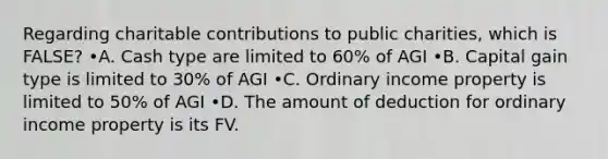 Regarding charitable contributions to public charities, which is FALSE? •A. Cash type are limited to 60% of AGI •B. Capital gain type is limited to 30% of AGI •C. Ordinary income property is limited to 50% of AGI •D. The amount of deduction for ordinary income property is its FV.