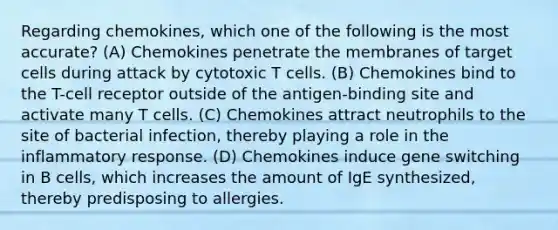 Regarding chemokines, which one of the following is the most accurate? (A) Chemokines penetrate the membranes of target cells during attack by cytotoxic T cells. (B) Chemokines bind to the T-cell receptor outside of the antigen-binding site and activate many T cells. (C) Chemokines attract neutrophils to the site of bacterial infection, thereby playing a role in the inflammatory response. (D) Chemokines induce gene switching in B cells, which increases the amount of IgE synthesized, thereby predisposing to allergies.