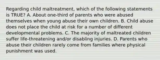 Regarding child maltreatment, which of the following statements is TRUE? A. About one-third of parents who were abused themselves when young abuse their own children. B. Child abuse does not place the child at risk for a number of different developmental problems. C. The majority of maltreated children suffer life-threatening and/or disabling injuries. D. Parents who abuse their children rarely come from families where physical punishment was used.