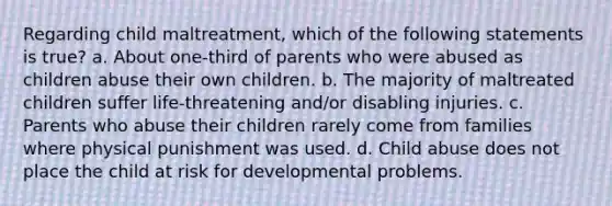 Regarding child maltreatment, which of the following statements is true? a. About one-third of parents who were abused as children abuse their own children. b. The majority of maltreated children suffer life-threatening and/or disabling injuries. c. Parents who abuse their children rarely come from families where physical punishment was used. d. Child abuse does not place the child at risk for developmental problems.