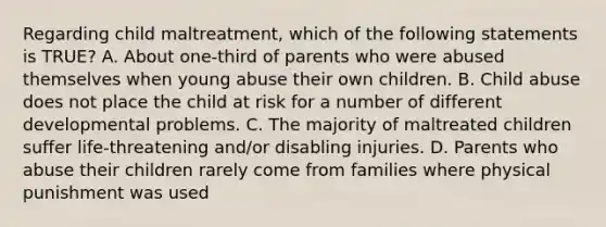 Regarding child maltreatment, which of the following statements is TRUE? A. About one-third of parents who were abused themselves when young abuse their own children. B. Child abuse does not place the child at risk for a number of different developmental problems. C. The majority of maltreated children suffer life-threatening and/or disabling injuries. D. Parents who abuse their children rarely come from families where physical punishment was used