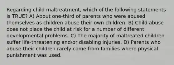 Regarding child maltreatment, which of the following statements is TRUE? A) About one-third of parents who were abused themselves as children abuse their own children. B) Child abuse does not place the child at risk for a number of different developmental problems. C) The majority of maltreated children suffer life-threatening and/or disabling injuries. D) Parents who abuse their children rarely come from families where physical punishment was used.