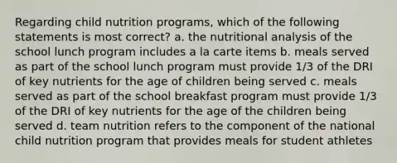 Regarding child nutrition programs, which of the following statements is most correct? a. the nutritional analysis of the school lunch program includes a la carte items b. meals served as part of the school lunch program must provide 1/3 of the DRI of key nutrients for the age of children being served c. meals served as part of the school breakfast program must provide 1/3 of the DRI of key nutrients for the age of the children being served d. team nutrition refers to the component of the national child nutrition program that provides meals for student athletes