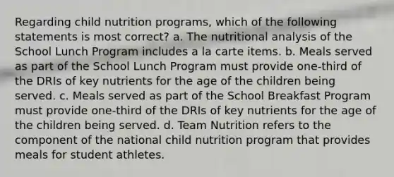 Regarding child nutrition programs, which of the following statements is most correct? a. The nutritional analysis of the School Lunch Program includes a la carte items. b. Meals served as part of the School Lunch Program must provide one-third of the DRIs of key nutrients for the age of the children being served. c. Meals served as part of the School Breakfast Program must provide one-third of the DRIs of key nutrients for the age of the children being served. d. Team Nutrition refers to the component of the national child nutrition program that provides meals for student athletes.