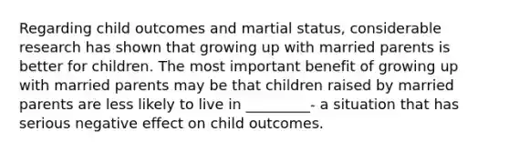 Regarding child outcomes and martial status, considerable research has shown that growing up with married parents is better for children. The most important benefit of growing up with married parents may be that children raised by married parents are less likely to live in _________- a situation that has serious negative effect on child outcomes.