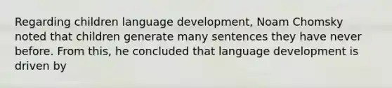 Regarding children language development, Noam Chomsky noted that children generate many sentences they have never before. From this, he concluded that language development is driven by