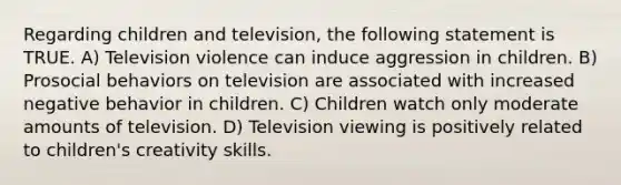 Regarding children and television, the following statement is TRUE. A) Television violence can induce aggression in children. B) Prosocial behaviors on television are associated with increased negative behavior in children. C) Children watch only moderate amounts of television. D) Television viewing is positively related to children's creativity skills.