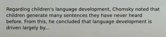 Regarding children's language development, Chomsky noted that children generate many sentences they have never heard before. From this, he concluded that language development is driven largely by...