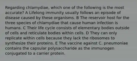 Regarding chlamydiae, which one of the following is the most accurate? A Lifelong immunity usually follows an episode of disease caused by these organisms. B The reservoir host for the three species of chlamydiae that cause human infection is humans. C Their life cycle consists of elementary bodies outside of cells and reticulate bodies within cells. D They can only replicate within cells because they lack the ribosomes to synthesize their proteins. E The vaccine against C. pneumoniae contains the capsular polysaccharide as the immunogen conjugated to a carrier protein.