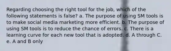 Regarding choosing the right tool for the job, which of the following statements is false? a. The purpose of using SM tools is to make <a href='https://www.questionai.com/knowledge/kFxh34vALL-social-media-marketing' class='anchor-knowledge'>social media marketing</a> more efficient. b. The purpose of using SM tools is to reduce the chance of errors. c. There is a learning curve for each new tool that is adopted. d. A through C. e. A and B only