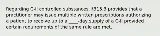 Regarding C-II controlled substances, §315.3 provides that a practitioner may issue multiple written prescriptions authorizing a patient to receive up to a ____-day supply of a C-II provided certain requirements of the same rule are met.