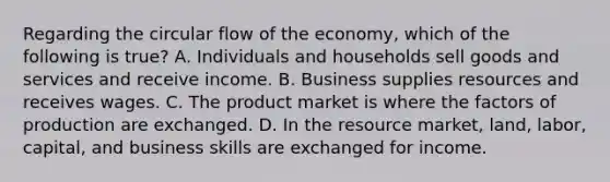 Regarding the circular flow of the economy, which of the following is true? A. Individuals and households sell goods and services and receive income. B. Business supplies resources and receives wages. C. The product market is where the factors of production are exchanged. D. In the resource market, land, labor, capital, and business skills are exchanged for income.