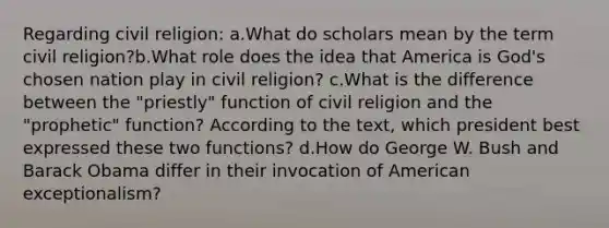 Regarding civil religion: a.What do scholars mean by the term civil religion?b.What role does the idea that America is God's chosen nation play in civil religion? c.What is the difference between the "priestly" function of civil religion and the "prophetic" function? According to the text, which president best expressed these two functions? d.How do George W. Bush and Barack Obama differ in their invocation of American exceptionalism?