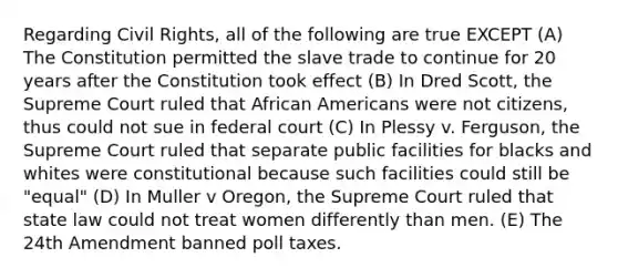 Regarding Civil Rights, all of the following are true EXCEPT (A) The Constitution permitted the slave trade to continue for 20 years after the Constitution took effect (B) In Dred Scott, the Supreme Court ruled that African Americans were not citizens, thus could not sue in federal court (C) In Plessy v. Ferguson, the Supreme Court ruled that separate public facilities for blacks and whites were constitutional because such facilities could still be "equal" (D) In Muller v Oregon, the Supreme Court ruled that state law could not treat women differently than men. (E) The 24th Amendment banned poll taxes.