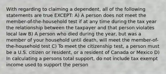 With regarding to claiming a dependent, all of the following statements are true EXCEPT: A) A person does not meet the member-of-the-household test if at any time during the tax year the relationship between the taxpayer and that person violates local law B) A person who died during the year, but was a member of your household until death, will meet the member-of-the-household test C) To meet the citizenship test, a person must be a U.S. citizen or resident, or a resident of Canada or Mexico D) In calculating a persons total support, do not include tax exempt income used to support the person