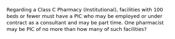 Regarding a Class C Pharmacy (Institutional), facilities with 100 beds or fewer must have a PIC who may be employed or under contract as a consultant and may be part time. One pharmacist may be PIC of no more than how many of such facilities?