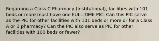 Regarding a Class C Pharmacy (Institutional), facilities with 101 beds or more must have one FULL-TIME PIC. Can this PIC serve as the PIC for other facilities with 101 beds or more or for a Class A or B pharmacy? Can the PIC also serve as PIC for other facilities with 100 beds or fewer?